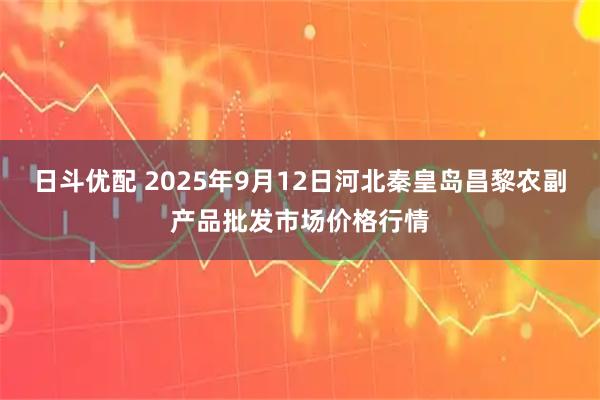 日斗优配 2025年9月12日河北秦皇岛昌黎农副产品批发市场价格行情