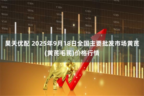 昊天优配 2025年9月18日全国主要批发市场黄芪(黄芪毛芪)价格行情