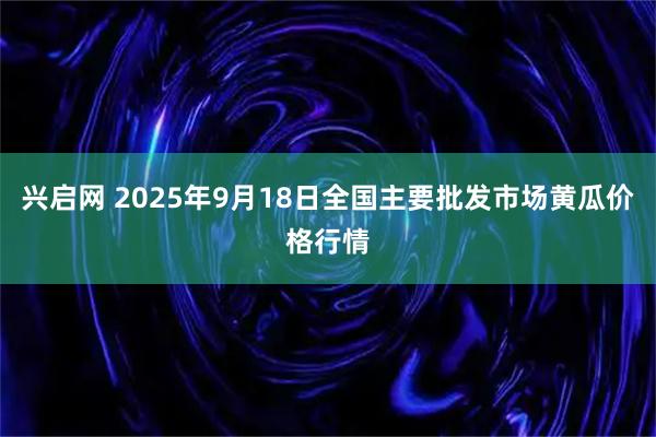 兴启网 2025年9月18日全国主要批发市场黄瓜价格行情