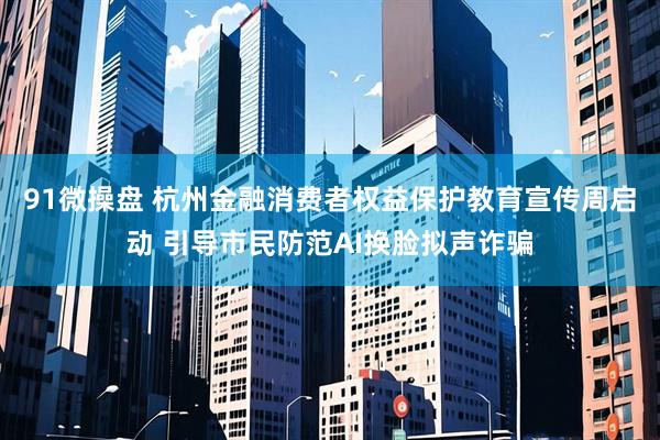 91微操盘 杭州金融消费者权益保护教育宣传周启动 引导市民防范AI换脸拟声诈骗