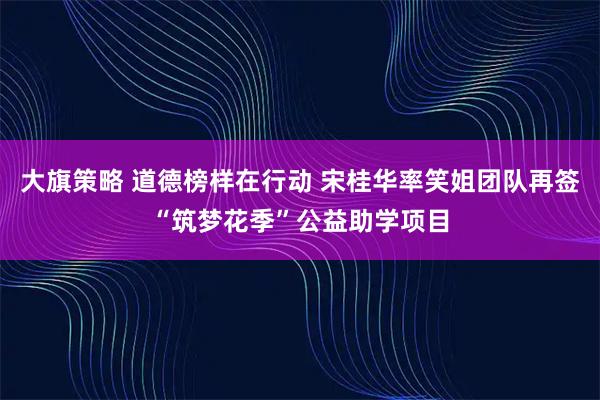 大旗策略 道德榜样在行动 宋桂华率笑姐团队再签“筑梦花季”公益助学项目