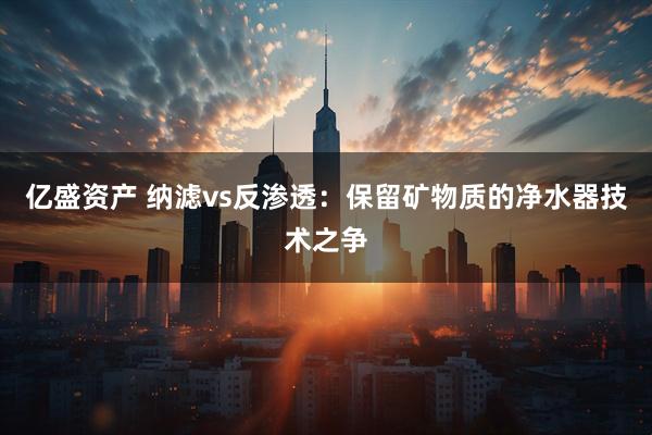 亿盛资产 纳滤vs反渗透：保留矿物质的净水器技术之争