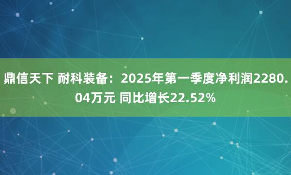 鼎信天下 耐科装备：2025年第一季度净利润2280.04万元 同比增长22.52%