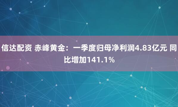 信达配资 赤峰黄金：一季度归母净利润4.83亿元 同比增加141.1%