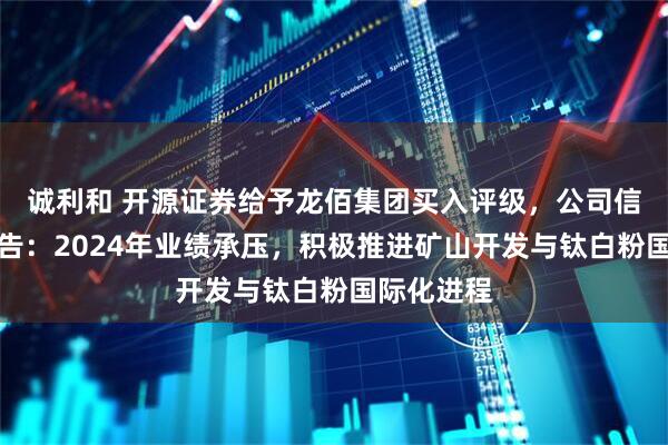 诚利和 开源证券给予龙佰集团买入评级，公司信息更新报告：2024年业绩承压，积极推进矿山开发与钛白粉国际化进程