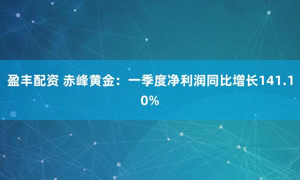 盈丰配资 赤峰黄金：一季度净利润同比增长141.10%