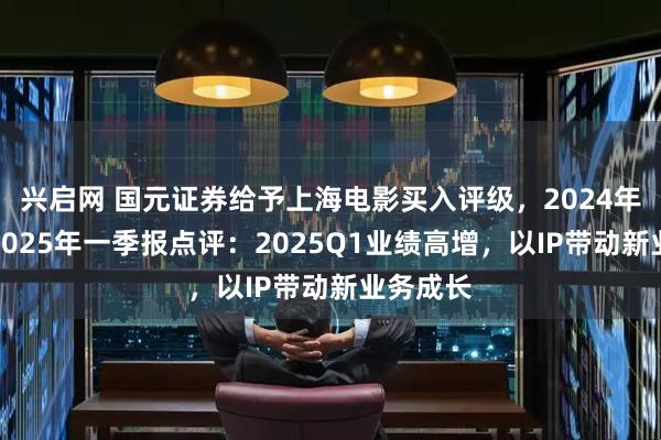 兴启网 国元证券给予上海电影买入评级，2024年年报及2025年一季报点评：2025Q1业绩高增，以IP带动新业务成长