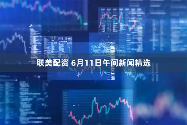 联美配资 6月11日午间新闻精选