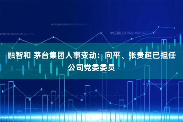 融智和 茅台集团人事变动：向平、张贵超已担任公司党委委员