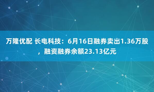 万隆优配 长电科技：6月16日融券卖出1.36万股，融资融券余额23.13亿元