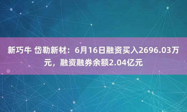 新巧牛 岱勒新材：6月16日融资买入2696.03万元，融资融券余额2.04亿元