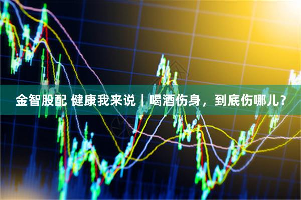 金智股配 健康我来说｜喝酒伤身，到底伤哪儿？