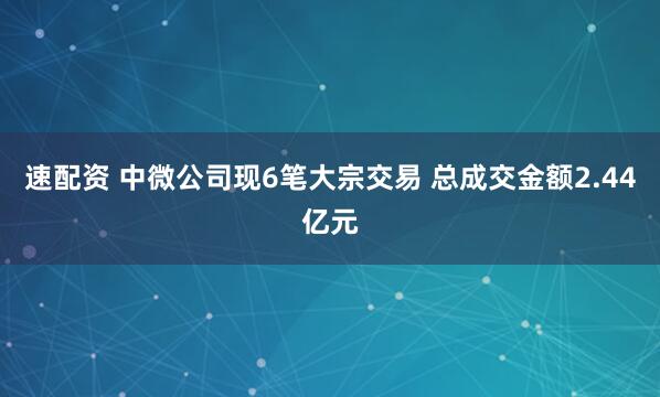 速配资 中微公司现6笔大宗交易 总成交金额2.44亿元