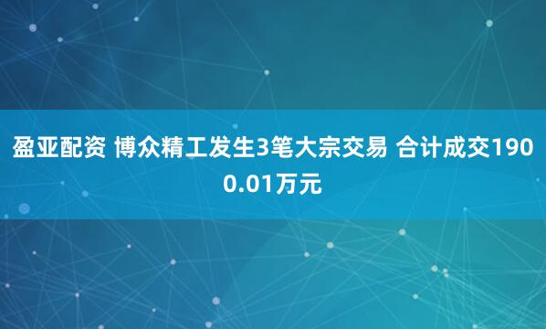 盈亚配资 博众精工发生3笔大宗交易 合计成交1900.01万元