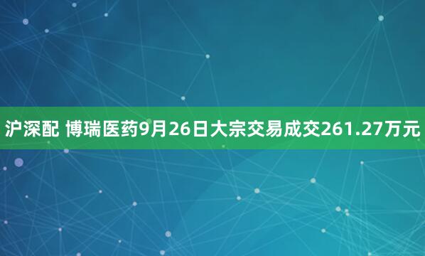 沪深配 博瑞医药9月26日大宗交易成交261.27万元