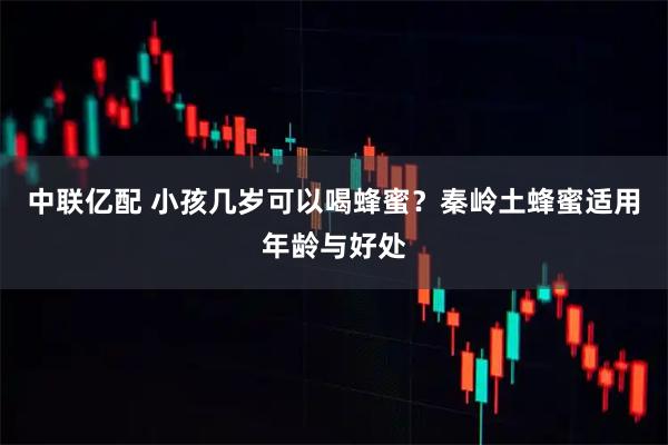 中联亿配 小孩几岁可以喝蜂蜜？秦岭土蜂蜜适用年龄与好处