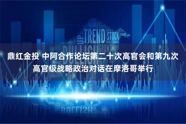 鼎红金投 中阿合作论坛第二十次高官会和第九次高官级战略政治对话在摩洛哥举行